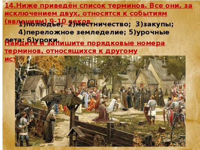 14.Ниже приведён список терминов. Все они, за исключением двух, относятся к событиям (явлениям) 9-10 веков  1)полюдье;  2)местничество;  3)закупы;  4)переложное земледелие; 5)урочные лета; 6)уроки. Найдите и запишите порядковые номера терминов, относящихся к другому историческому периоду. 