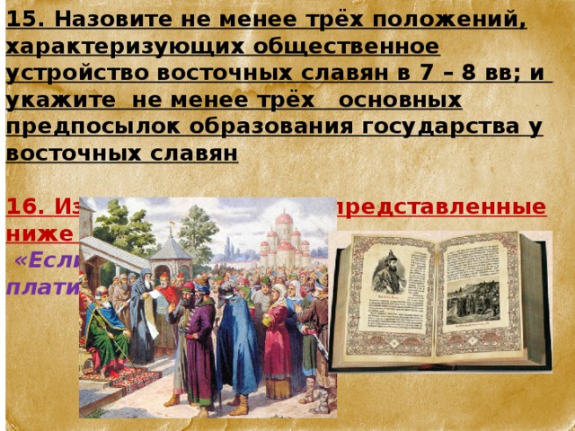 15. Назовите не менее трёх положений, характеризующих общественное устройство восточных славян в 7 – 8 вв; и укажите не менее трёх основных предпосылок образования государства у восточных славян  16. Из какого источника представленные ниже цитаты:   «Если кто вынет меч, а не ударит, то платит гривну»  