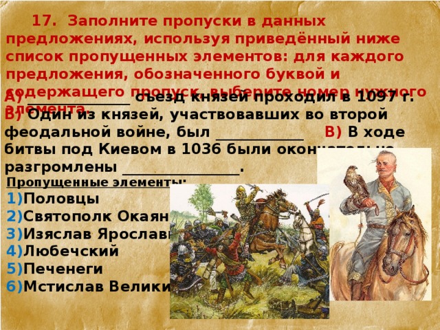  17. Заполните пропуски в данных предложениях, используя приведённый ниже список пропущенных элементов: для каждого предложения, обозначенного буквой и содержащего пропуск, выберите номер нужного элемента. А) ______________ съезд князей проходил в 1097 г. Б) Один из князей, участвовавших во второй феодальной войне, был ____________ В) В ходе битвы под Киевом в 1036 были окончательно разгромлены ________________. Пропущенные элементы: 1) Половцы 2) Святополк Окаянный 3) Изяслав Ярославич 4) Любечский 5) Печенеги 6) Мстислав Великий  