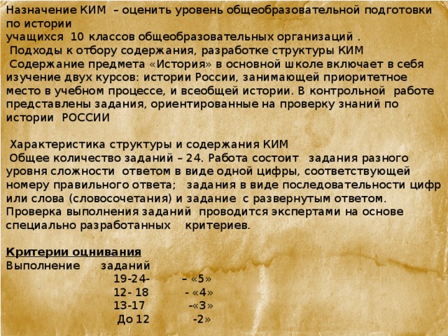 Назначение КИМ – оценить уровень общеобразовательной подготовки по истории  учащихся 10 классов общеобразовательных организаций .  Подходы к отбору содержания, разработке структуры КИМ  Содержание предмета «История» в основной школе включает в себя изучение двух курсов: истории России, занимающей приоритетное место в учебном процессе, и всеобщей истории. В контрольной работе представлены задания, ориентированные на проверку знаний по истории  России    Характеристика структуры и содержания КИМ  Общее количество заданий – 24. Работа состоит задания разного уровня сложности ответом в виде одной цифры, соответствующей номеру правильного ответа; задания в виде последовательности цифр или слова (словосочетания) и задание с развернутым ответом. Проверка выполнения заданий проводится экспертами на основе специально разработанных критериев. Критерии оцнивания Выполнение заданий  19-24- – «5»  12- 18 - «4»  13-17 -«3»  До 12 -2» 