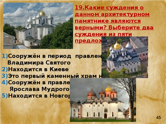 19.Какие суждения о данном архитектурном памятнике являются верными? Выберите два суждения из пяти предложенных. 1) Сооружён в период  правления  Владимира Святого 2) Находится в Киеве 3) Это первый каменный храм на Руси 4) Сооружён в правление  Ярослава Мудрого 5) Находится в Новгороде 45 