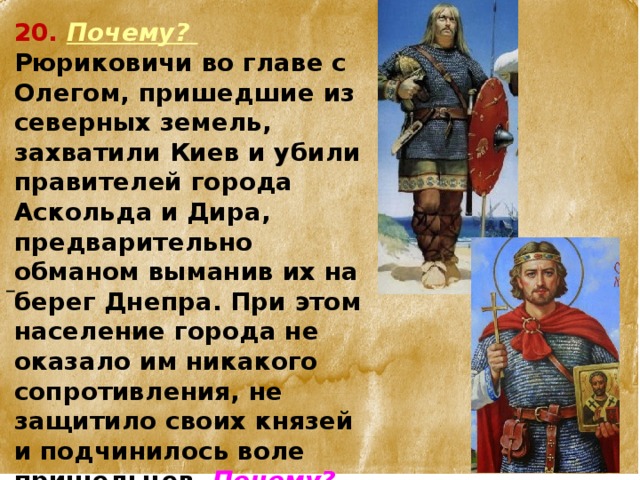 20.  Почему? Рюриковичи во главе с Олегом, пришедшие из северных земель, захватили Киев и убили правителей города Аскольда и Дира, предварительно обманом выманив их на берег Днепра. При этом население города не оказало им никакого сопротивления, не защитило своих князей и подчинилось воле пришельцев. Почему?   