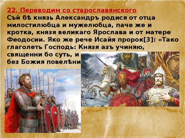 22. Переводим со старославянского Съй бѣ князь Александръ родися от отца милостилюбца и мужелюбца, паче же и кротка, князя великаго Ярослава и от матере Феодосии. Яко же рече Исайя пророк[3]: «Тако глаголеть Господь: Князя азъ учиняю, священни бо суть, и азъ вожю я». Воистинну бо без Божия повелѣния не бѣ княжение его. 