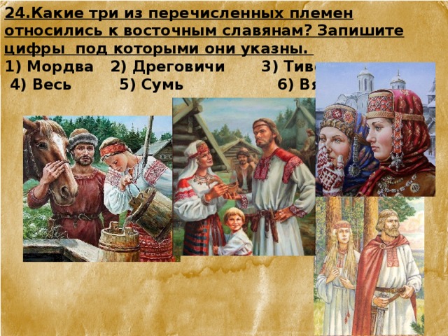 24.Какие три из перечисленных племен относились к восточным славянам? Запишите цифры под которыми они указны.   1) Мордва 2) Дреговичи 3) Тиверцы  4) Весь 5) Сумь 6) Вятичи 