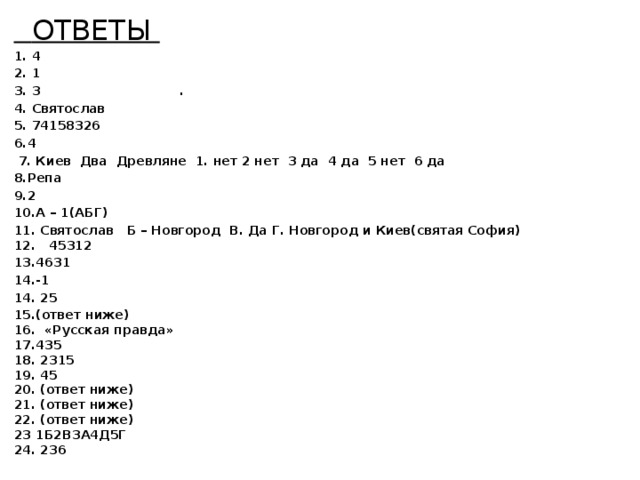  ОТВЕТЫ  1. 4 2. 1 3. 3 . 4. Святослав 5. 74158326 6.4  7. Киев Два Древляне 1. нет 2 нет 3 да 4 да 5 нет 6 да 8.Репа 9.2 10.А – 1(АБГ) 11. Святослав Б – Новгород В. Да Г. Новгород и Киев(святая София)  12. 45312 13.4631 14.-1 14. 25 15.(ответ ниже)  16. «Русская правда»  17.435  18. 2315  19. 45  20. (ответ ниже)  21. (ответ ниже)  22. (ответ ниже)  23 1Б2В3А4Д5Г  24. 236         