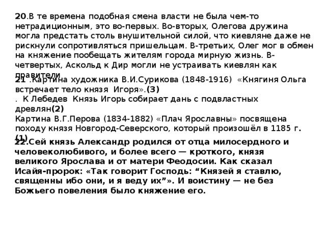 20 .В те времена подобная смена власти не была чем-то нетрадиционным, это во-первых. Во-вторых, Олегова дружина могла предстать столь внушительной силой, что киевляне даже не рискнули сопротивляться пришельцам. В-третьих, Олег мог в обмен на княжение пообещать жителям города мирную жизнь. В-четвертых, Аскольд к Дир могли не устраивать киевлян как правители 21 .Картина художника В.И.Сурикова (1848-1916)  «Княгиня Ольга встречает тело князя  Игоря». (3) . К Лебедев Князь Игорь собирает дань с подвластных древлян (2) Картина В.Г.Перова (1834-1882) «Плач Ярославны» посвящена походу князя Новгород-Северского, который произошёл в 1185 г .(1) 22.Сей князь Александр родился от отца милосердного и человеколюбивого, и более всего — кроткого, князя великого Ярослава и от матери Феодосии. Как сказал Исайя-пророк: «Так говорит Господь: “Князей я ставлю, священны ибо они, и я веду их”». И воистину — не без Божьего повеления было княжение его. 