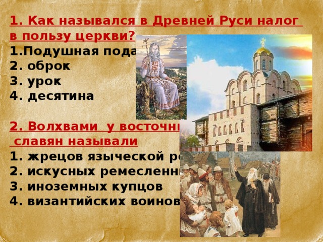 1. Как назывался в Древней Руси налог в пользу церкви? Подушная подать  оброк  урок  десятина  2. Волхвами у восточных  славян называли 1. жрецов языческой религии 2. искусных ремесленников 3. иноземных купцов 4. византийских воинов   
