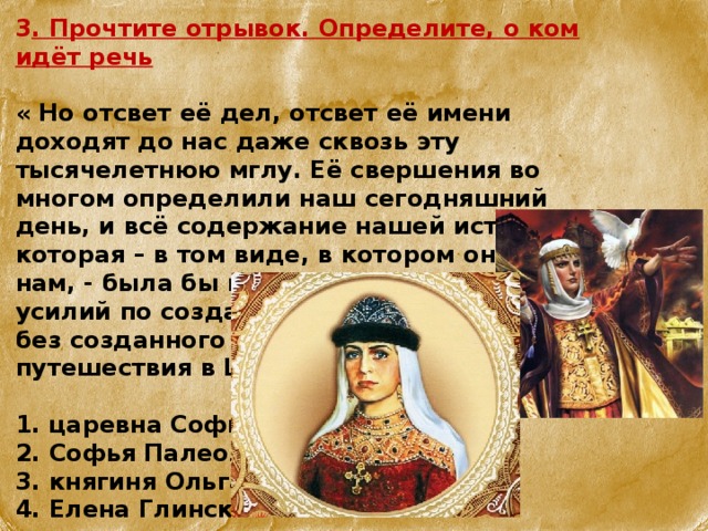 3 . Прочтите отрывок. Определите, о ком идёт речь  « Но отсвет её дел, отсвет её имени доходят до нас даже сквозь эту тысячелетнюю мглу. Её свершения во многом определили наш сегодняшний день, и всё содержание нашей истории, которая – в том виде, в котором она дана нам, - была бы невозможна без её усилий по созданию Киевской державы, без созданного её выбора вер, без путешествия в Царьград…»  1. царевна Софья  2. Софья Палеолог  3. княгиня Ольга  4. Елена Глинская 