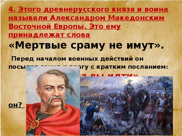4. Этого древнерусского князя и воина называли Александром Македонским Восточной Европы. Это ему принадлежат слова «Мертвые сраму не имут».   Перед началом военных действий он посылал гонца к врагу с кратким посланием :  «Хочу на вы идти»    Кто он?    