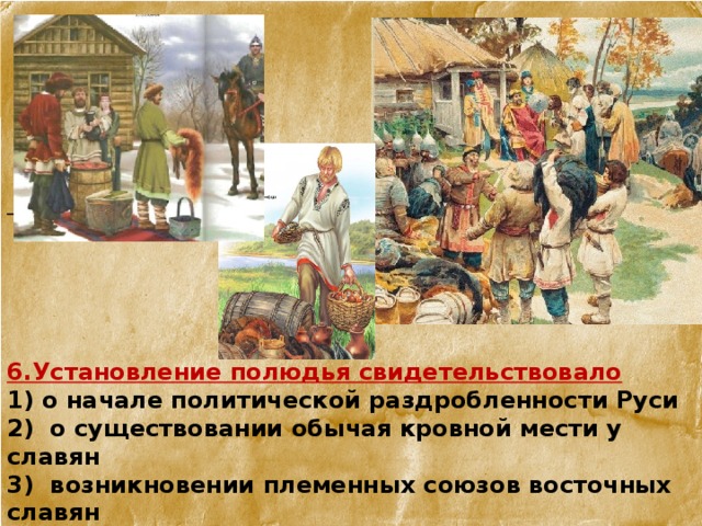        6.Установление полюдья свидетельствовало 1) о начале политической раздробленности Руси 2) о существовании обычая кровной мести у славян 3) возникновении племенных союзов восточных славян  4) о возникновении раннефеодального государства восточных  славян 