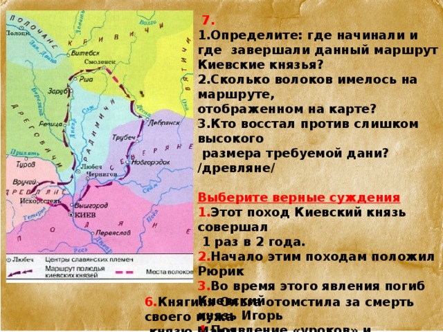   7.  1.Определите: где начинали и где завершали данный маршрут Киевские князья? 2.Сколько волоков имелось на маршруте, отображенном на карте?  3.Кто восстал против слишком высокого  размера требуемой дани? /древляне/   Выберите верные суждения 1. Этот поход Киевский князь совершал  1 раз в 2 года.  2. Начало этим походам положил Рюрик  3. Во время этого явления погиб Киевский  князь Игорь  4. Появление «уроков» и «погостов» является следствием событий 945г.  5. Князья киевские отправлялись в этот поход, когда реки очистятся ото льда.   6. Княгиня Ольга отомстила за смерть своего мужа  князю Малу. 