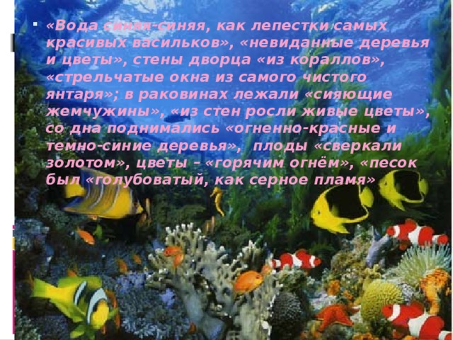 «Вода синяя-синяя, как лепестки самых красивых васильков», «невиданные деревья и цветы», стены дворца «из кораллов», «стрельчатые окна из самого чистого янтаря»; в раковинах лежали «сияющие жемчужины», «из стен росли живые цветы», со дна поднимались «огненно-красные и темно-синие деревья», плоды «сверкали золотом», цветы – «горячим огнём», «песок был «голубоватый, как серное пламя» 