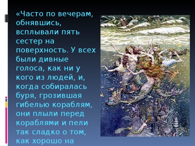 «Часто по вечерам, обнявшись, всплывали пять сестер на поверхность. У всех были дивные голоса, как ни у кого из людей, и, когда собиралась буря, грозившая гибелью кораблям, они плыли перед кораблями и пели так сладко о том, как хорошо на морском дне, уговаривали моряков без боязни спускаться вниз» 