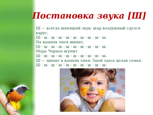 Постановка звука [Ш] Ш — всегда шипящий звук: шар воздушный сдулся вдруг,  Ш - ш - ш - ш - ш - ш - ш - ш - ш - ш.  На камнях змея шипит,  Ш - ш - ш - ш - ш - ш - ш - ш - ш - ш.  Море Черное шумит.  Ш - ш - ш - ш - ш - ш - ш - ш - ш - ш.  Ш — шипит в камнях змея. Змей здесь целая семья.  Ш - ш - ш - ш - ш - ш - ш - ш - ш - ш. 