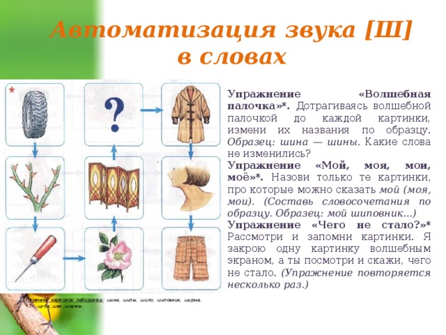 Автоматизация звука [Ш] в словах Упражнение «Волшебная палочка»*. Дотрагиваясь волшебной палочкой до каждой картинки, измени их названия по образцу. Образец: шина — шины. Какие слова не изменились? Упражнение «Мой, моя, мои, моё»*. Назови только те картинки, про которые можно ска­зать мой (моя, мои). (Составь словосочетания по образцу. Образец: мой шиповник...) Упражнение «Чего не стало?»* Рассмотри и запомни картинки. Я закрою одну картинку волшебным экраном, а ты посмотри и скажи, чего не стало. (Упражнение повторя­ется несколько раз.) Перечень картинок лабиринта: шина, шипы, шило, шиповник, ширма, , шуба, шея, шорты. 