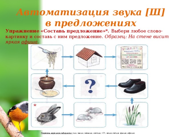 Автоматизация звука [Ш] в предложениях Упражнение «Составь предложение»*. Выбери любое слово-картинку и составь с ним предложение. Образец: На стене висит яркая афиша . Перечень картинок лабиринта: уши, мыши, камыши, галоши, , каша, лапша, крыша, афиша. 