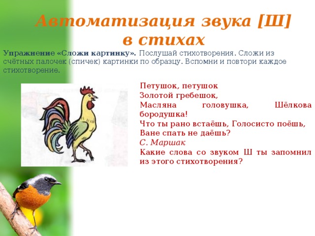 Автоматизация звука [Ш] в стихах Упражнение «Сложи картинку». Послушай стихотворения. Сложи из счётных палочек (спичек) картинки по образцу. Вспомни и повтори каждое стихотворение. Петушок, петушок Золотой гребешок, Масляна головушка, Шёлкова бородушка! Что ты рано встаёшь, Голосисто поёшь, Ване спать не даёшь? С. Маршак Какие слова со звуком Ш ты запомнил из этого стихотворения? 