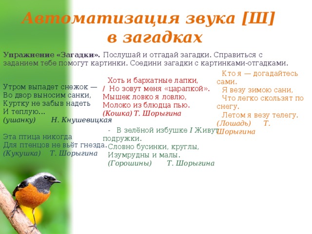 Автоматизация звука [Ш] в загадках Упражнение «Загадки». Послушай и отгадай загадки. Справиться с заданием тебе по­могут картинки. Соедини загадки с картинками-отгадками. Кто я — догадайтесь сами. Я везу зимою сани, Что легко скользят по снегу. Летом я везу телегу.  (Лошадь)  Т. Шорыгина Хоть и бархатные лапки,  / Но зовут меня «царапкой».  Мышек ловко я ловлю,  Молоко из блюдца пью.  (Кошка)  Т. Шорыгина - В зелёной избушке I Живут подружки. Словно бусинки, круглы, Изумрудны и малы. (Горошины) Т. Шорыгина Утром выпадет снежок — Во двор выносим санки, Куртку не забыв надеть И теплую... (ушанку) Н. Кнушевицкая Эта птица никогда Для птенцов не вьёт гнезда. (Кукушка)  Т. Шорыгина 