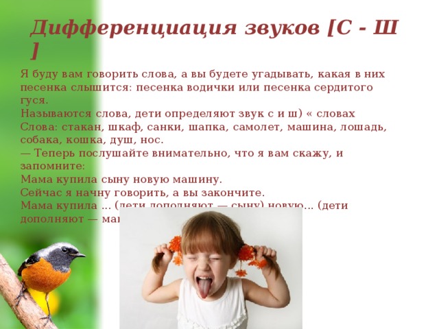 Дифференциация звуков [С - Ш ] Я буду вам говорить слова, а вы будете угадывать, какая в них песенка слышится: песенка водички или песенка сердитого гуся. Называются слова, дети определяют звук с и ш) « словах Слова: стакан, шкаф, санки, шапка, самолет, машина, лошадь, собака, кошка, душ, нос. — Теперь послушайте внимательно, что я вам скажу, и запомните: Мама купила сыну новую машину. Сейчас я начну говорить, а вы закончите. Мама купила ... (дети дополняют — сыну) новую... (дети дополняют — машину). 