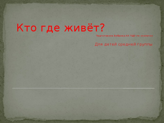 Кто где живёт? Подготовила Боброва АА ПДО по экологии Для детей средней группы 
