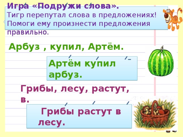 Игра «Подружи слова».  Тигр перепутал слова в предло­жениях! Помоги ему произнести пред­ложения правильно. Арбуз , купил, Артём. Артём купил арбуз. Грибы, лесу, растут, в.  Грибы растут в лесу. 