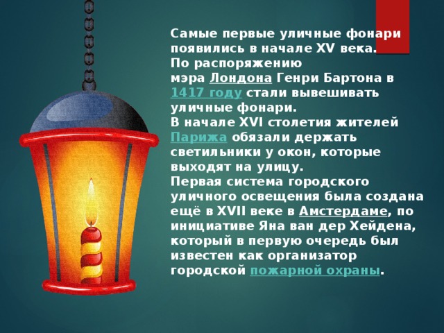Самые первые уличные фонари появились в начале XV века. По распоряжению мэра  Лондона  Генри Бартона в  1417 году  стали вывешивать уличные фонари. В начале XVI столетия жителей  Парижа  обязали держать светильники у окон, которые выходят на улицу. Первая система городского уличного освещения была создана ещё в XVII веке в  Амстердаме , по инициативе Яна ван дер Хейдена, который в первую очередь был известен как организатор городской  пожарной охраны . 