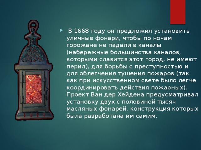 .  В 1668 году он предложил установить уличные фонари, чтобы по ночам горожане не падали в каналы (набережные большинства каналов, которыми славится этот город, не имеют перил), для борьбы с преступностью и для облегчения тушения пожаров (так как при искусственном свете было легче координировать действия пожарных). Проект Ван дер Хейдена предусматривал установку двух с половиной тысяч масляных фонарей, конструкция которых была разработана им самим. 