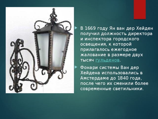 В 1669 году Ян ван дер Хейден получил должность директора и инспектора городского освещения, к которой прилагалось ежегодное жалование в размере двух тысяч  гульденов . Фонари системы Ван дер Хейдена использовались в Амстердаме до 1840 года, после чего их сменили более современные светильники. 