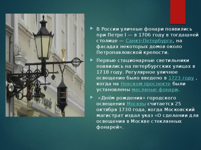 В России уличные фонари появились при Петре I — в 1706 году в тогдашней столице —  Санкт-Петербурге , на фасадах некоторых домов около Петропавловской крепости. Первые стационарные светильники появились на петербургских улицах в 1718 году. Регулярное уличное освещение было введено в  1723 году  , когда на  Невском проспекте  были установлены  масляные фонари .   «Днём рождения» городского освещения  Москвы  считается 25 октября 1730 года, когда Московский магистрат издал указ «О сделании для освещения в Москве стеклянных фонарей». 