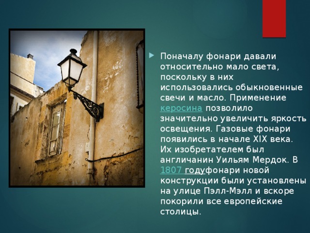 Поначалу фонари давали относительно мало света, поскольку в них использовались обыкновенные свечи и масло. Применение  керосина  позволило значительно увеличить яркость освещения. Газовые фонари появились в начале XIX века. Их изобретателем был англичанин Уильям Мердок. В  1807 году фонари новой конструкции были установлены на улице Пэлл-Мэлл и вскоре покорили все европейские столицы. 