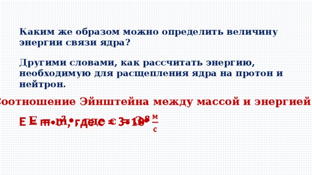 Каким же образом можно определить величину энергии связи ядра? Другими словами, как рассчитать энергию, необходимую для расщепления ядра на протон и нейтрон. Cоотношение Эйнштейна между массой и энергией: Е = m•, где с = 3•   