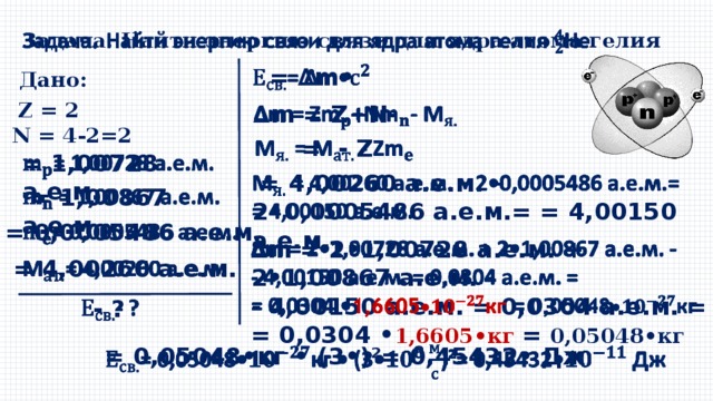 Задача. Найти энергию связи для ядра атома гелия     = ∆m• Дано: Z = 2   ∆ m = Z+N- N = 4-2=2  = - Z   = 1,00728 а.е.м.      = 4,00260 а.е.м. – 2•0,0005486 а.е.м.= = 4,00150 а.е.м.  = 1,00867 а.е.м.     = 0,0005486 а.е.м. ∆ m = 2•1,00728 а.е.м. + 2•1,00867 а.е.м. -   - 4,00150 а.е.м. = 0,0304 а.е.м. = = 0,0304 • 1,6605•кг = 0,05048•кг    = 4,00260 а.е.м.   - ? = 0,05048•кг • (3•)²= 0,45432• Дж   