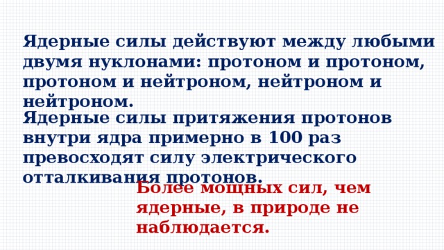 Ядерные силы действуют между любыми двумя нуклонами: протоном и протоном, протоном и нейтроном, нейтроном и нейтроном. Ядерные силы притяжения протонов внутри ядра примерно в 100 раз превосходят силу электрического отталкивания протонов. Более мощных сил, чем ядерные, в природе не наблюдается. 