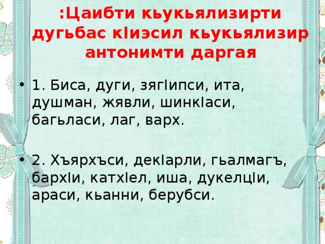 :Цаибти кьукьялизирти дугьбас кIиэсил кьукьялизир антонимти даргая 1. Биса, дуги, зягIипси, ита, душман, жявли, шинкIаси, багьласи, лаг, варх. 2. Хъярхъси, декIарли, гьалмагъ, бархIи, катхIел, иша, дукелцIи, араси, кьанни, берубси. 