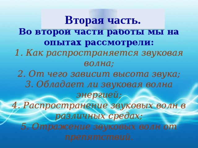 Вторая часть. Во второй части работы мы на опытах рассмотрели: 1. Как распространяется звуковая волна; 2. От чего зависит высота звука; 3. Обладает ли звуковая волна энергией; 4. Распространение звуковых волн в различных средах; 5. Отражение звуковых волн от препятствий.