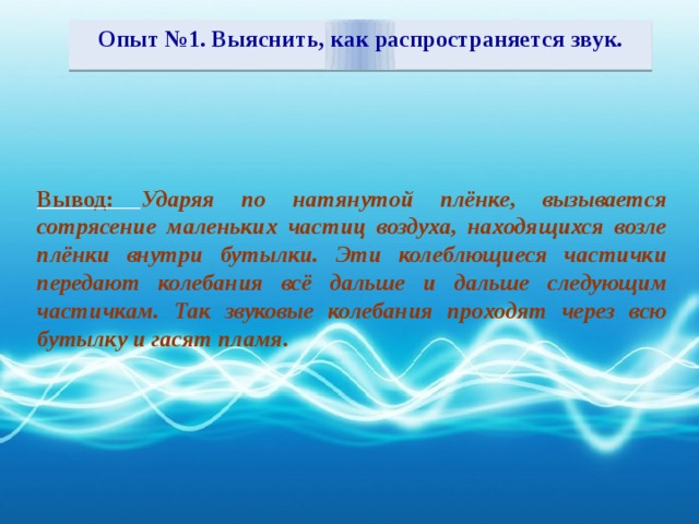 Опыт №1. Выяснить, как распространяется звук.  Вывод: Ударяя по натянутой плёнке, вызывается сотрясение маленьких частиц воздуха, находящихся возле плёнки внутри бутылки. Эти колеблющиеся частички передают колебания всё дальше и дальше следующим частичкам. Так звуковые колебания проходят через всю бутылку и гасят пламя.