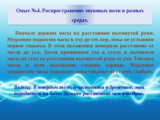 Опыт №4. Распространение звуковых волн в разных средах. Вначале держим часы на расстоянии вытянутой руки. Медленно подносим часы к уху до тех пор, пока не услышим первое тиканье. В этом положении измеряли расстояние от часов до уха. Затем прижимаем ухо к столу и положили часы на стол на расстоянии вытянутой руки от уха. Тиканье часов в этом положении слышно хорошо. Медленно отодвигаем часы подальше, пока тиканье не станет слабым. Вывод: В твердом теле, в частности в древесине, звук передается на более дальнее расстояние чем в воздухе.