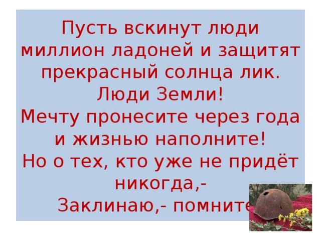 Пусть вскинут люди миллион ладоней и защитят прекрасный солнца лик.  Люди Земли!  Мечту пронесите через года  и жизнью наполните!  Но о тех, кто уже не придёт никогда,-  Заклинаю,- помните! 