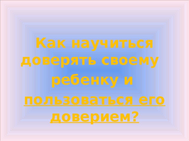   Как научиться доверять своему ребенку и пользоваться его доверием? 