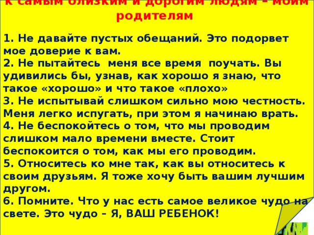Письмо-обращение к самым близким и дорогим людям – моим родителям   1. Не давайте пустых обещаний. Это подорвет мое доверие к вам. 2. Не пытайтесь меня все время поучать. Вы удивились бы, узнав, как хорошо я знаю, что такое «хорошо» и что такое «плохо» 3. Не испытывай слишком сильно мою честность. Меня легко испугать, при этом я начинаю врать. 4. Не беспокойтесь о том, что мы проводим слишком мало времени вместе. Стоит беспокоится о том, как мы его проводим. 5. Относитесь ко мне так, как вы относитесь к своим друзьям. Я тоже хочу быть вашим лучшим другом. 6. Помните. Что у нас есть самое великое чудо на свете. Это чудо – Я, ВАШ РЕБЕНОК! Дерево доверия 