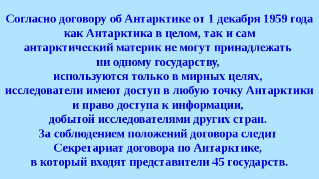 Согласно договору об Антарктике от 1 декабря 1959 года как Антарктика в целом, так и сам антарктический материк не могут принадлежать ни одному государству, используются только в мирных целях, исследователи имеют доступ в любую точку Антарктики и право доступа к информации, добытой исследователями других стран. За соблюдением положений договора следит Секретариат договора по Антарктике, в который входят представители 45 государств. 