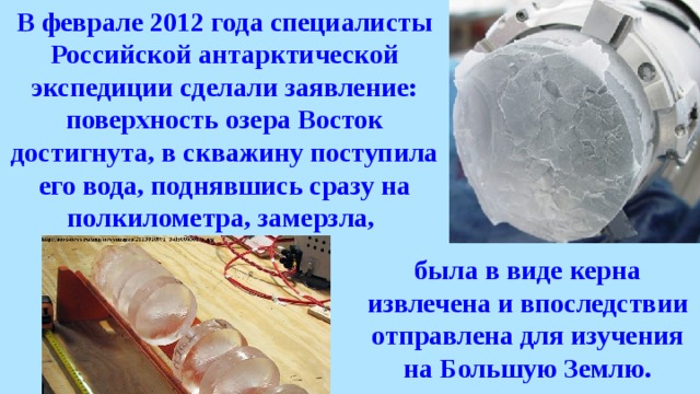 В феврале 2012 года специалисты Российской антарктической экспедиции сделали заявление: поверхность озера Восток достигнута, в скважину поступила его вода, поднявшись сразу на полкилометра, замерзла, была в виде керна извлечена и впоследствии отправлена для изучения на Большую Землю. 