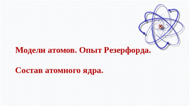 Модели атомов. Опыт Резерфорда.  Состав атомного ядра.  