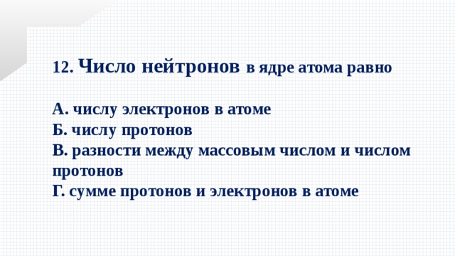 12. Число нейтронов в ядре атома равно  А. числу электронов в атоме Б. числу протонов В. разности между массовым числом и числом протонов Г. сумме протонов и электронов в атоме 