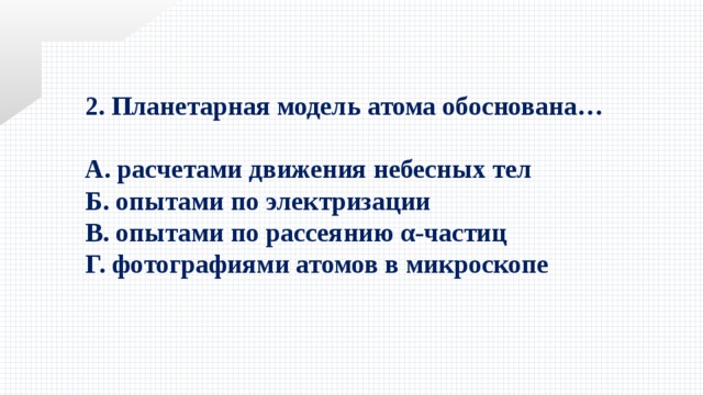 2. Планетарная модель атома обоснована…  А. расчетами движения небесных тел Б. опытами по электризации В. опытами по рассеянию α-частиц Г. фотографиями атомов в микроскопе 