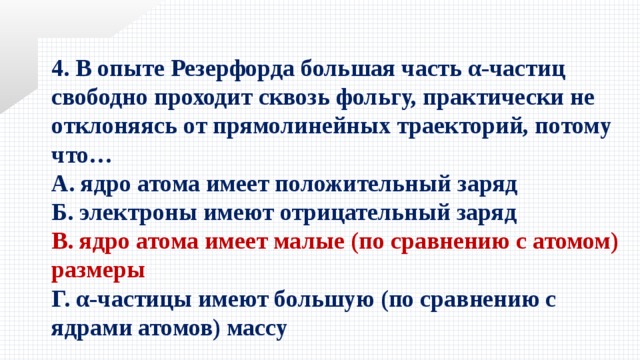 4. В опыте Резерфорда большая часть α-частиц свободно проходит сквозь фольгу, практически не отклоняясь от прямолинейных траекторий, потому что… А. ядро атома имеет положительный заряд Б. электроны имеют отрицательный заряд В. ядро атома имеет малые (по сравнению с атомом) размеры Г. α-частицы имеют большую (по сравнению с ядрами атомов) массу 
