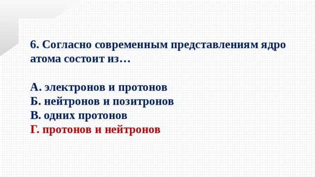 6. Согласно современным представлениям ядро атома состоит из…  А. электронов и протонов   Б. нейтронов и позитронов   В. одних протонов   Г. протонов и нейтронов 