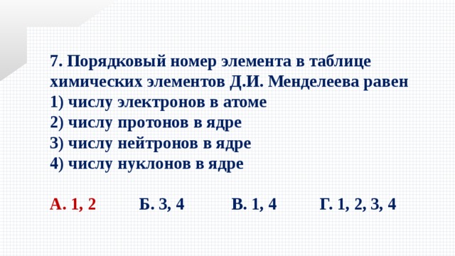 7. Порядковый номер элемента в таблице химических элементов Д.И. Менделеева равен 1) числу электронов в атоме   2) числу протонов в ядре   3) числу нейтронов в ядре   4) числу нуклонов в ядре  А. 1, 2   Б. 3, 4 В. 1, 4  Г. 1, 2, 3, 4 