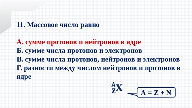 11. Массовое число равно  А. сумме протонов и нейтронов в ядре Б. сумме числа протонов и электронов В. сумме числа протонов, нейтронов и электронов Г. разности между числом нейтронов и протонов в ядре    А = Z + N 