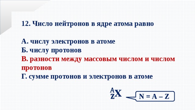 12. Число нейтронов в ядре атома равно  А. числу электронов в атоме Б. числу протонов В. разности между массовым числом и числом протонов Г. сумме протонов и электронов в атоме    N = А – Z 